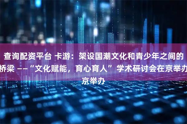 查询配资平台 卡游:架设国潮文化和青少年之间的桥梁 ——“文化赋能,育心育人” 学术研讨会在京举办