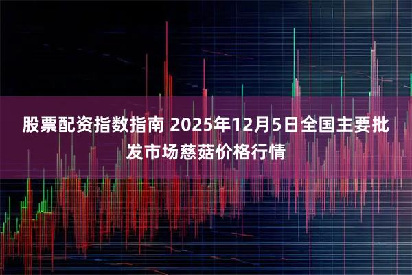 股票配资指数指南 2025年12月5日全国主要批发市场慈菇价格行情