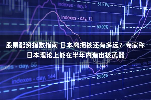 股票配资指数指南 日本离拥核还有多远？专家称日本理论上能在半年内造出核武器
