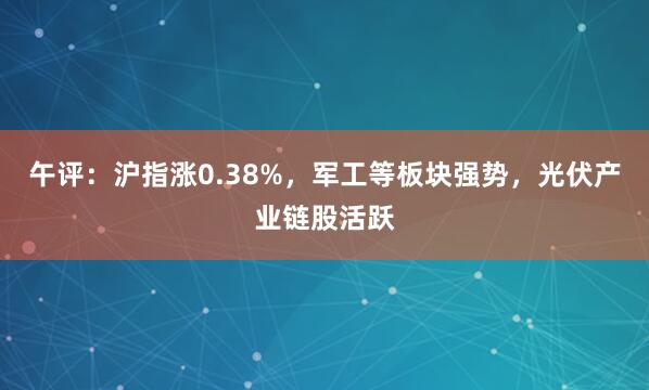 午评：沪指涨0.38%，军工等板块强势，光伏产业链股活跃