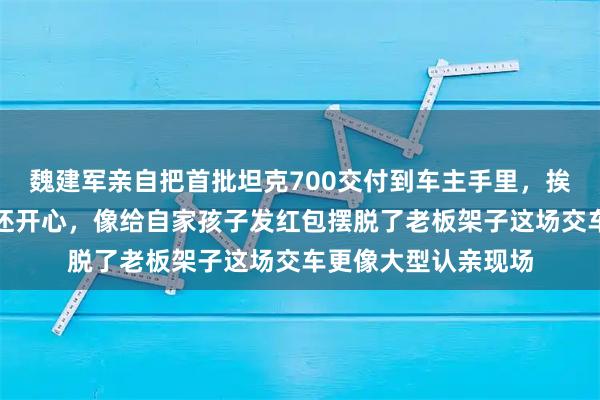 魏建军亲自把首批坦克700交付到车主手里，挨个合影笑得比车主还开心，像给自家孩子发红包摆脱了老板架子这场交车更像大型认亲现场