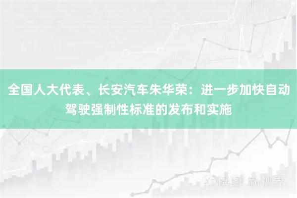 全国人大代表、长安汽车朱华荣:进一步加快自动驾驶强制性标准的发布和实施