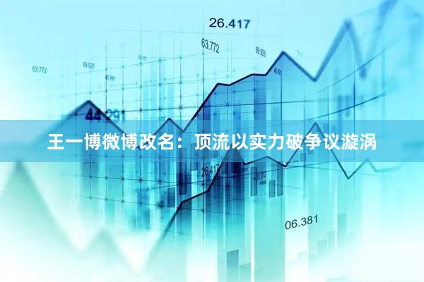 王一博微博改名：顶流以实力破争议漩涡