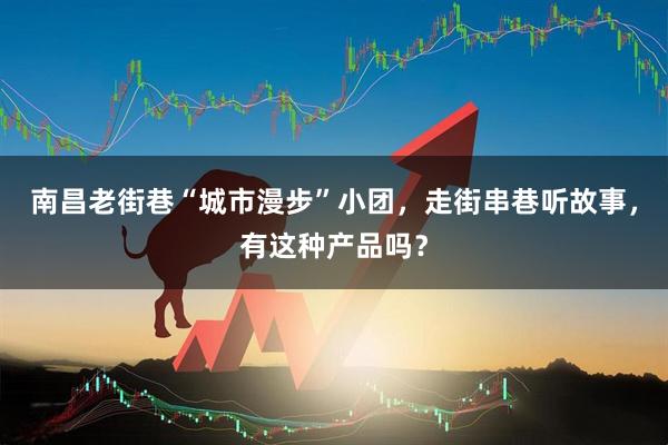 南昌老街巷“城市漫步”小团，走街串巷听故事，有这种产品吗？