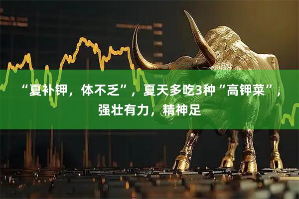 “夏补钾，体不乏”，夏天多吃3种“高钾菜”，强壮有力，精神足