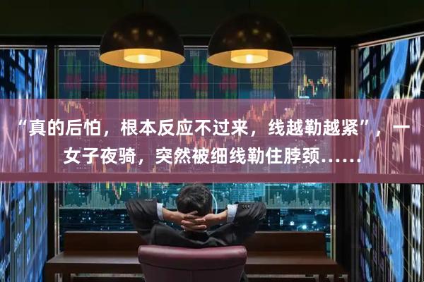 “真的后怕，根本反应不过来，线越勒越紧”，一女子夜骑，突然被细线勒住脖颈……
