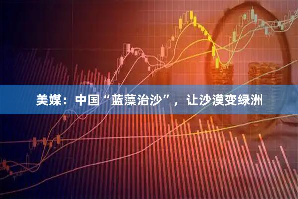 美媒：中国“蓝藻治沙”，让沙漠变绿洲