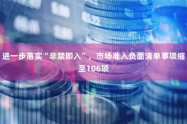 进一步落实“非禁即入”，市场准入负面清单事项缩至106项