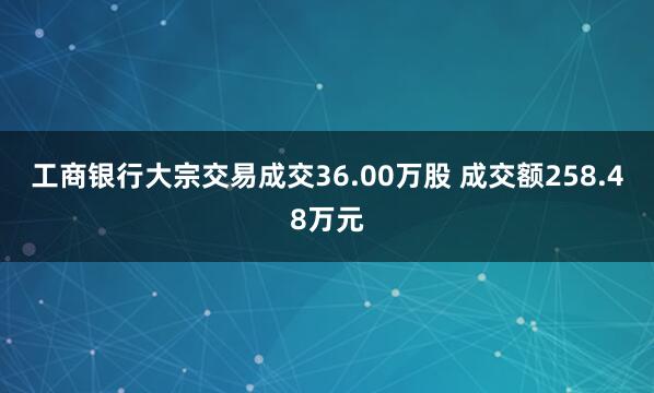 工商银行大宗交易成交36.00万股 成交额258.48万元