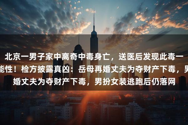 北京一男子家中离奇中毒身亡，送医后发现此毒一旦摄入就没有救治可能性！检方披露真凶：岳母再婚丈夫为夺财产下毒，男扮女装逃跑后仍落网