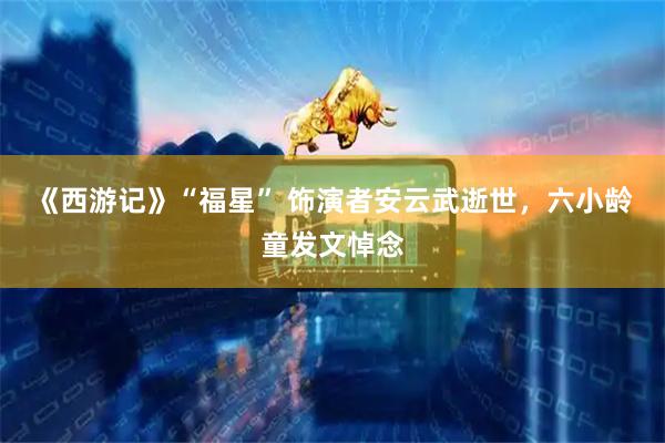 《西游记》“福星” 饰演者安云武逝世，六小龄童发文悼念