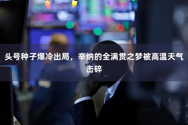 头号种子爆冷出局，辛纳的全满贯之梦被高温天气击碎