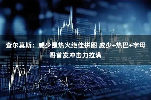 查尔莫斯：威少是热火绝佳拼图 威少+热巴+字母哥首发冲击力拉满