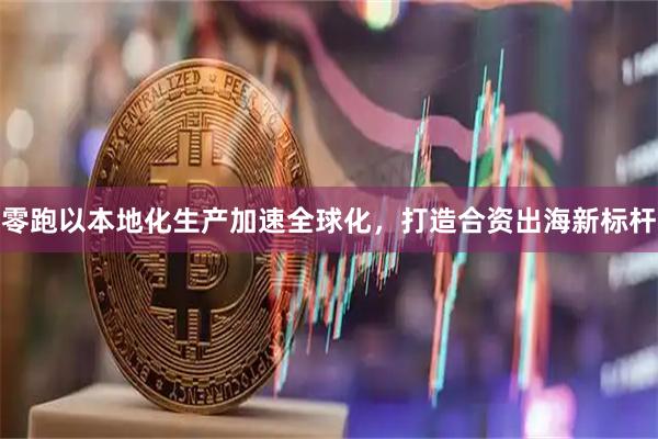 零跑以本地化生产加速全球化，打造合资出海新标杆