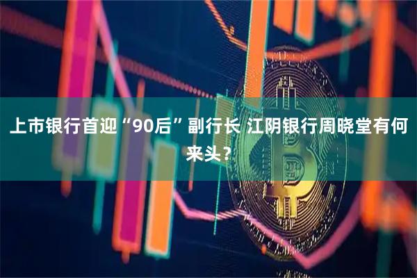上市银行首迎“90后”副行长 江阴银行周晓堂有何来头？